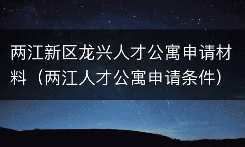 两江新区龙兴人才公寓申请材料（两江人才公寓申请条件）