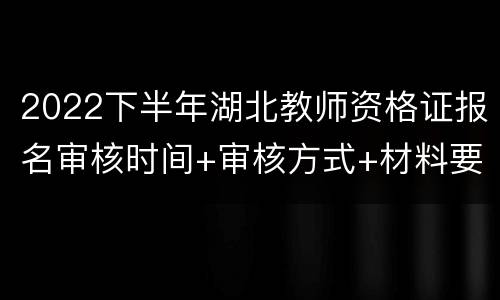 2022下半年湖北教师资格证报名审核时间+审核方式+材料要求