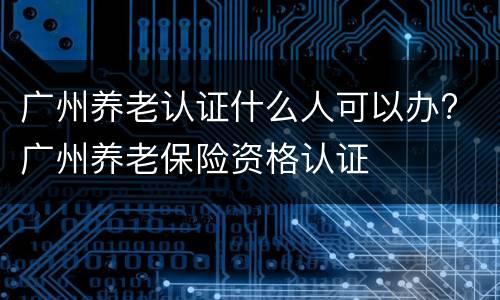 广州养老认证什么人可以办? 广州养老保险资格认证