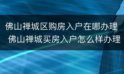 佛山禅城区购房入户在哪办理 佛山禅城买房入户怎么样办理