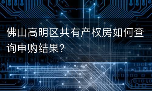 佛山高明区共有产权房如何查询申购结果？