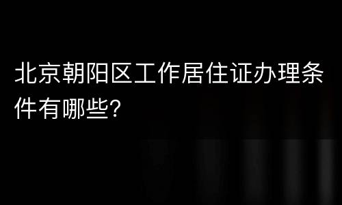 北京朝阳区工作居住证办理条件有哪些？
