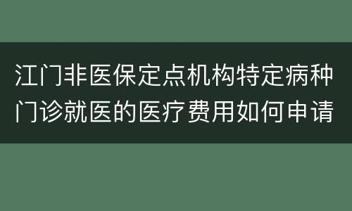 江门非医保定点机构特定病种门诊就医的医疗费用如何申请报销？