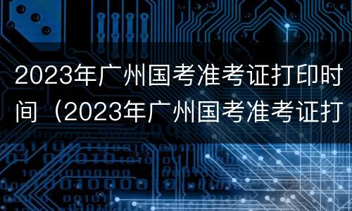 2023年广州国考准考证打印时间（2023年广州国考准考证打印时间是多少）