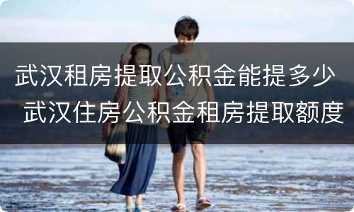 武汉租房提取公积金能提多少 武汉住房公积金租房提取额度多少钱