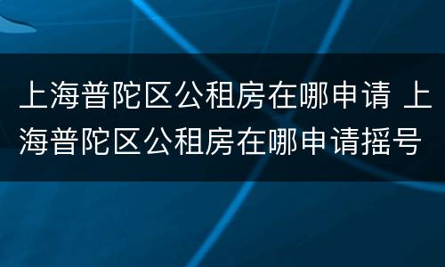 上海普陀区公租房在哪申请 上海普陀区公租房在哪申请摇号