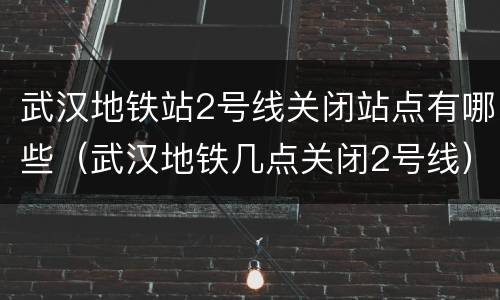 武汉地铁站2号线关闭站点有哪些（武汉地铁几点关闭2号线）