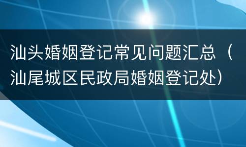 汕头婚姻登记常见问题汇总（汕尾城区民政局婚姻登记处）