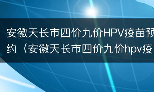安徽天长市四价九价HPV疫苗预约（安徽天长市四价九价hpv疫苗预约时间）