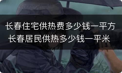 长春住宅供热费多少钱一平方 长春居民供热多少钱一平米
