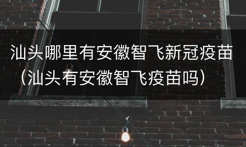 汕头哪里有安徽智飞新冠疫苗（汕头有安徽智飞疫苗吗）