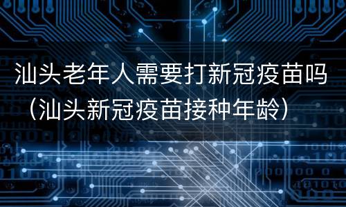汕头老年人需要打新冠疫苗吗（汕头新冠疫苗接种年龄）