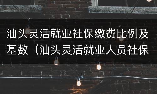 汕头灵活就业社保缴费比例及基数（汕头灵活就业人员社保缴费标准）