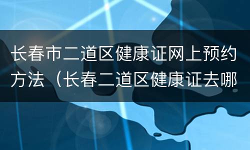 长春市二道区健康证网上预约方法（长春二道区健康证去哪里办理）