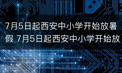 7月5日起西安中小学开始放暑假 7月5日起西安中小学开始放暑假了吗