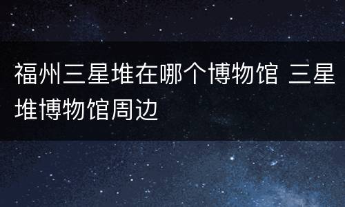 福州三星堆在哪个博物馆 三星堆博物馆周边
