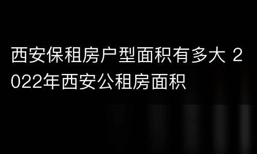 西安保租房户型面积有多大 2022年西安公租房面积