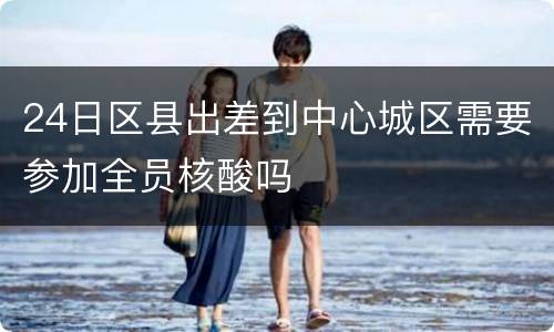 24日区县出差到中心城区需要参加全员核酸吗