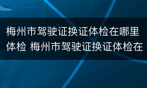 梅州市驾驶证换证体检在哪里体检 梅州市驾驶证换证体检在哪里体检的