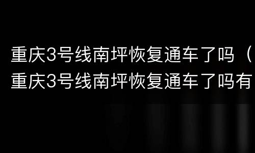 重庆3号线南坪恢复通车了吗（重庆3号线南坪恢复通车了吗有没有）
