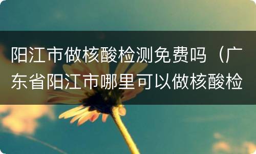 阳江市做核酸检测免费吗（广东省阳江市哪里可以做核酸检测）