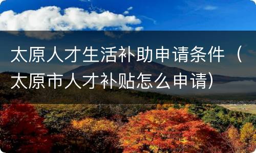 太原人才生活补助申请条件（太原市人才补贴怎么申请）