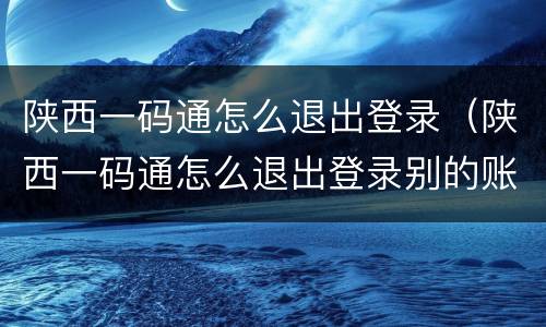 陕西一码通怎么退出登录（陕西一码通怎么退出登录别的账号）
