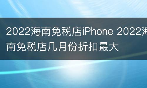 2022海南免税店iPhone 2022海南免税店几月份折扣最大