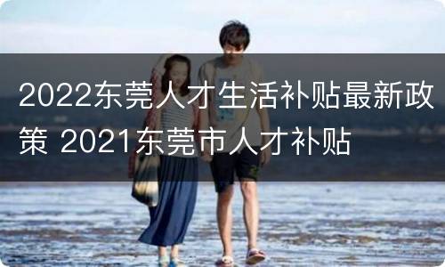 2022东莞人才生活补贴最新政策 2021东莞市人才补贴