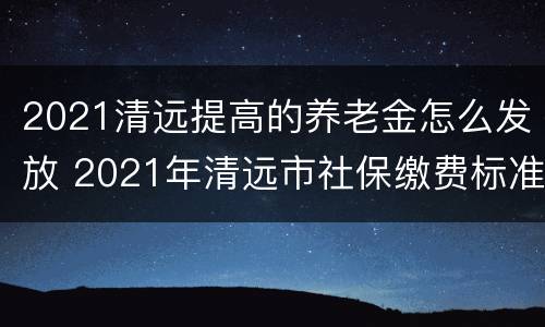 2021清远提高的养老金怎么发放 2021年清远市社保缴费标准