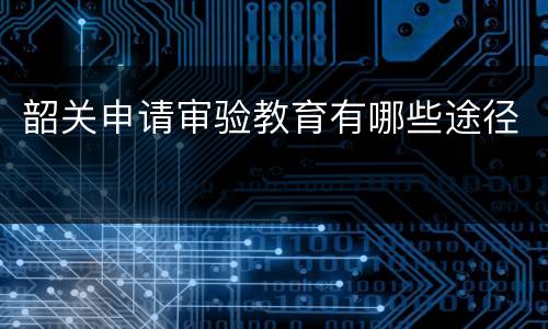 韶关申请审验教育有哪些途径