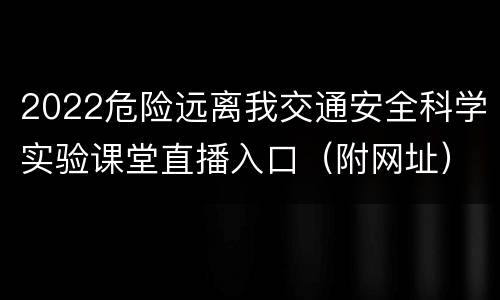 2022危险远离我交通安全科学实验课堂直播入口（附网址）