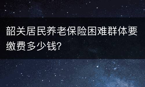 韶关居民养老保险困难群体要缴费多少钱？