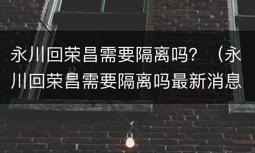 永川回荣昌需要隔离吗？（永川回荣昌需要隔离吗最新消息）
