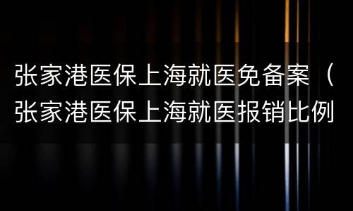 张家港医保上海就医免备案（张家港医保上海就医报销比例）