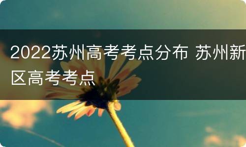 2022苏州高考考点分布 苏州新区高考考点