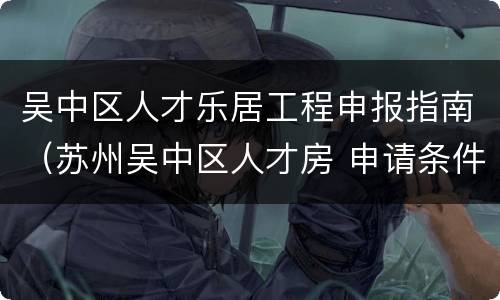 吴中区人才乐居工程申报指南（苏州吴中区人才房 申请条件）