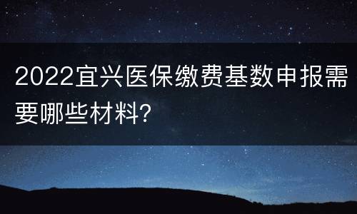 2022宜兴医保缴费基数申报需要哪些材料？