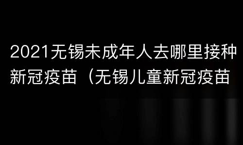 2021无锡未成年人去哪里接种新冠疫苗（无锡儿童新冠疫苗）