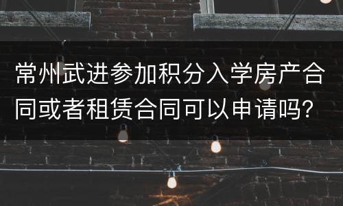常州武进参加积分入学房产合同或者租赁合同可以申请吗？