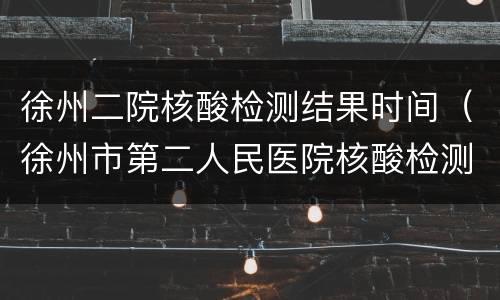 徐州二院核酸检测结果时间（徐州市第二人民医院核酸检测）