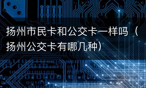 扬州市民卡和公交卡一样吗（扬州公交卡有哪几种）