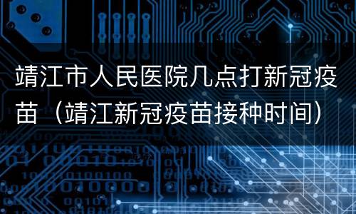 靖江市人民医院几点打新冠疫苗（靖江新冠疫苗接种时间）