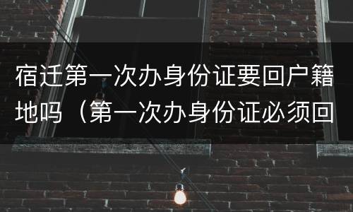 宿迁第一次办身份证要回户籍地吗（第一次办身份证必须回户籍所在地吗）