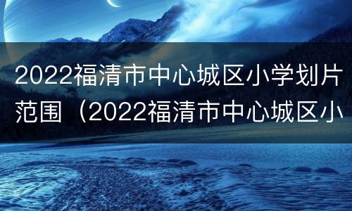 2022福清市中心城区小学划片范围（2022福清市中心城区小学划片范围图片）