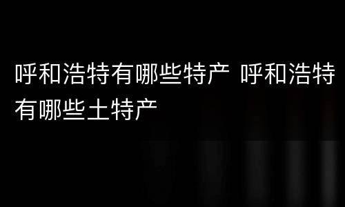 呼和浩特有哪些特产 呼和浩特有哪些土特产
