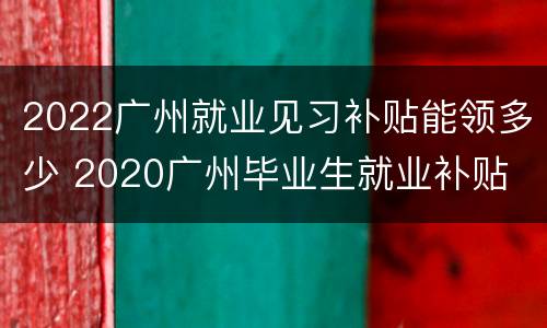 2022广州就业见习补贴能领多少 2020广州毕业生就业补贴