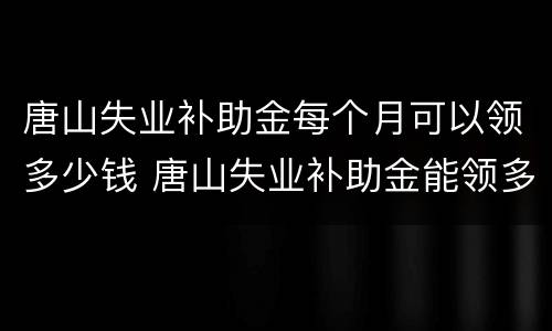 唐山失业补助金每个月可以领多少钱 唐山失业补助金能领多少
