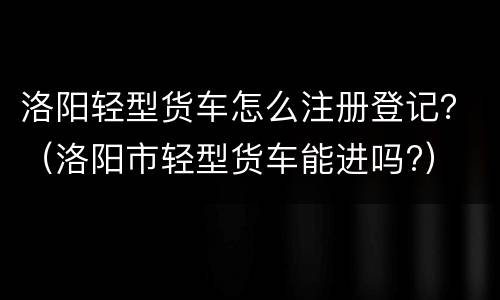 洛阳轻型货车怎么注册登记？（洛阳市轻型货车能进吗?）