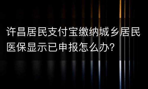 许昌居民支付宝缴纳城乡居民医保显示已申报怎么办？